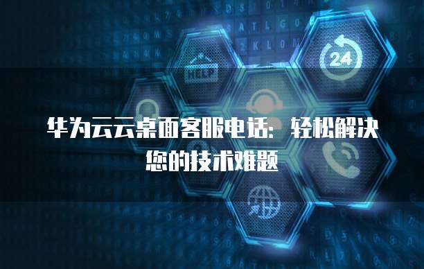 华为云云桌面客服电话:轻松解决您的技术难题