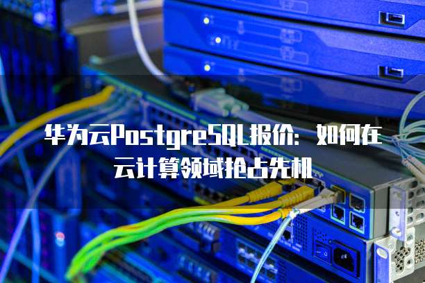 华为云PostgreSQL报价:如何在云计算领域抢占先机