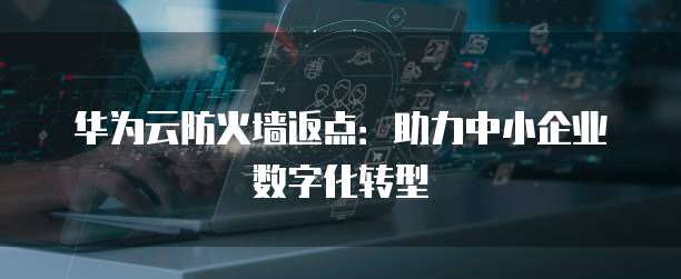 华为云防火墙返点:助力中小企业数字化转型