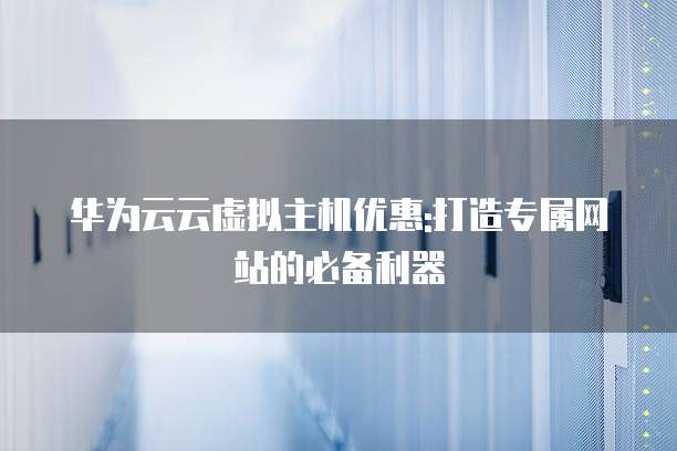 华为云云虚拟主机优惠:打造专属网站的必备利器
