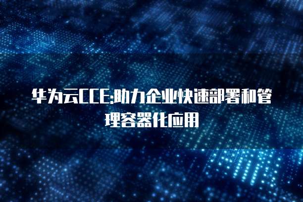 华为云CCE:助力企业快速部署和管理容器化应用