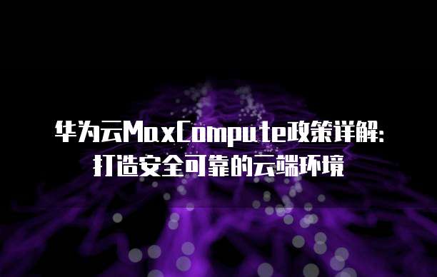 华为云MaxCompute政策详解:打造安全可靠的云端环境