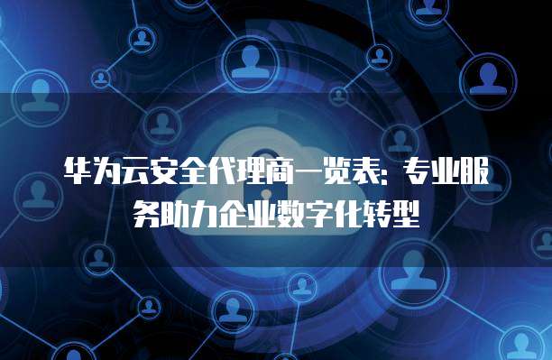 华为云安全代理商一览表: 专业服务助力企业数字化转型