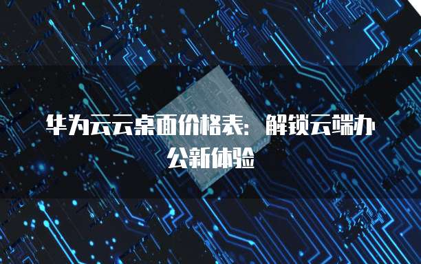 华为云云桌面价格表:解锁云端办公新体验