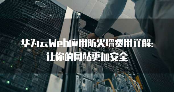 华为云Web应用防火墙费用详解:让你的网站更加安全