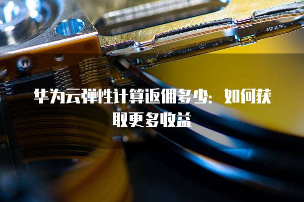华为云弹性计算返佣多少:如何获取更多收益