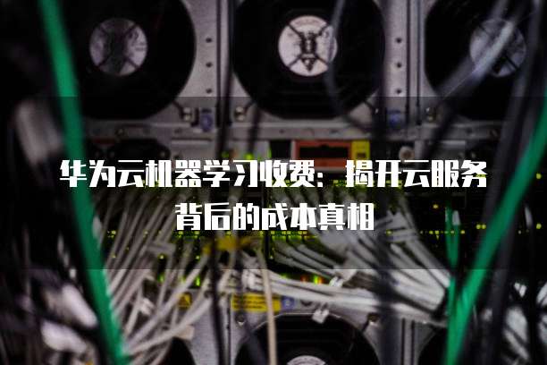 华为云机器学习收费:揭开云服务背后的成本真相