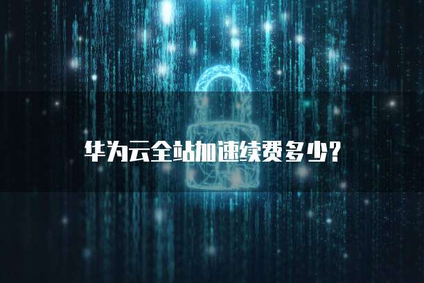 华为云全站加速续费,华为云全站加速续费多少