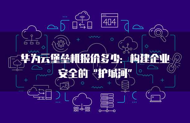 华为云堡垒机报价多少:构建企业安全的“护城河”