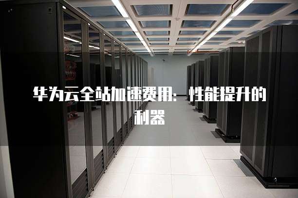 华为云全站加速费用:性能提升的利器