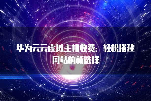 华为云云虚拟主机收费:轻松搭建网站的新选择
