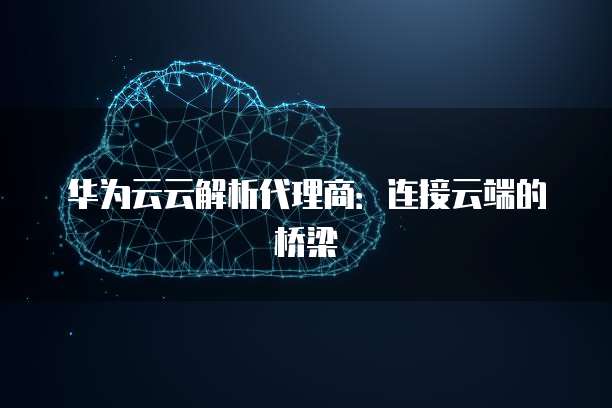 华为云云解析代理商:连接云端的桥梁