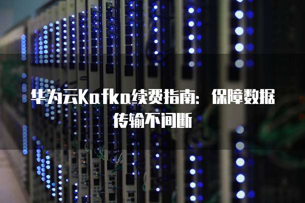 华为云Kafka续费指南:保障数据传输不间断