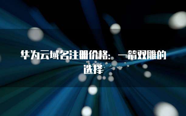 华为云域名注册价格:一箭双雕的选择