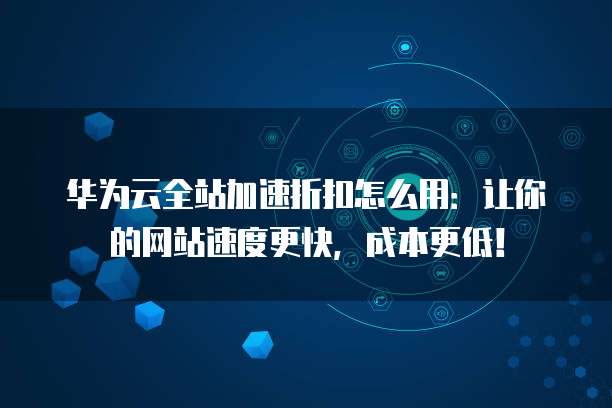 华为云全站加速折扣怎么用:让你的网站速度更快,成本更低!
