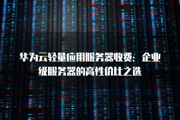华为云轻量应用服务器收费:企业级服务器的高性价比之选
