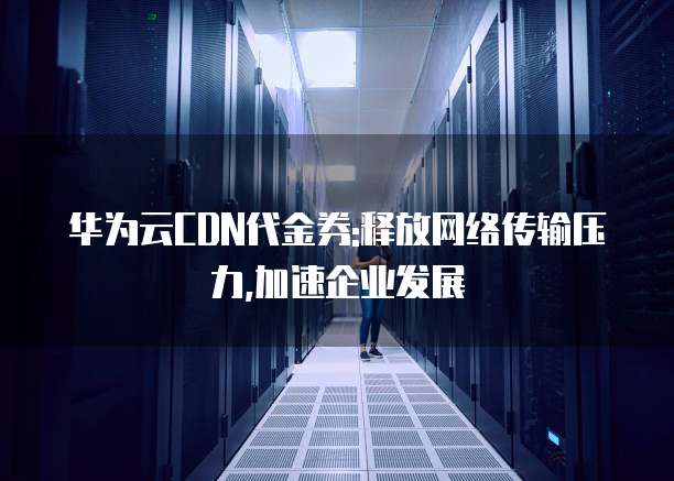华为云CDN代金券:释放网络传输压力,加速企业发展