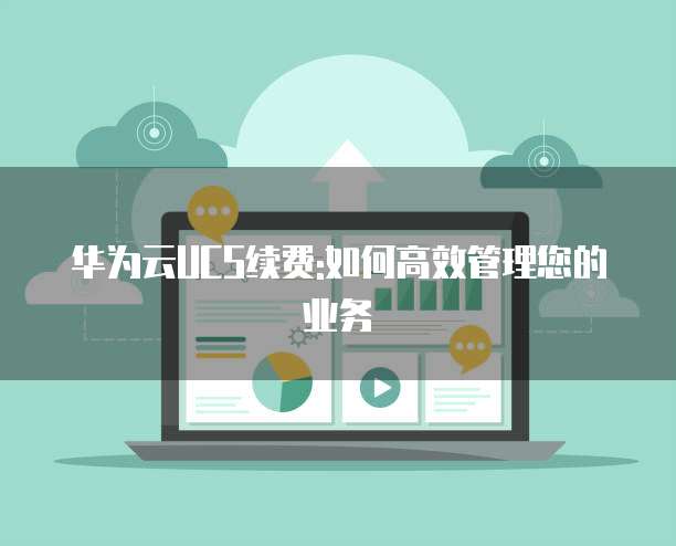 华为云UCS续费:如何高效管理您的业务