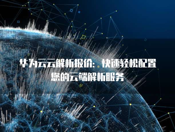 华为云云解析报价:快速轻松配置您的云端解析服务