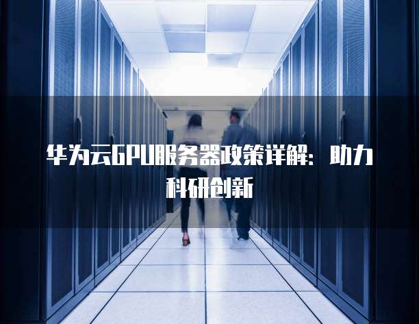 华为云GPU服务器政策详解:助力科研创新