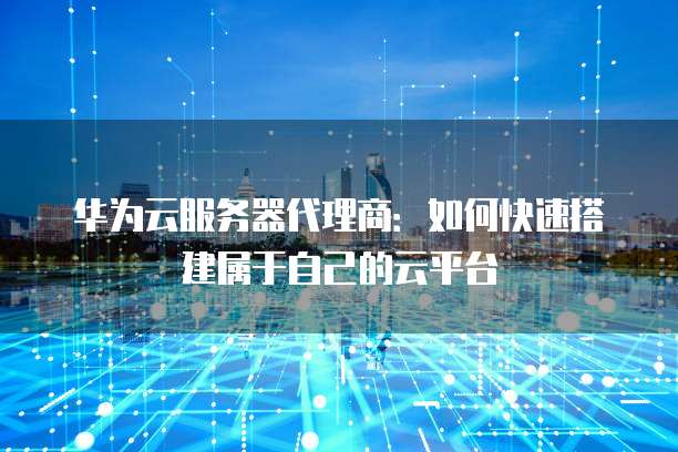 华为云服务器代理商：如何快速搭建属于自己的云平台