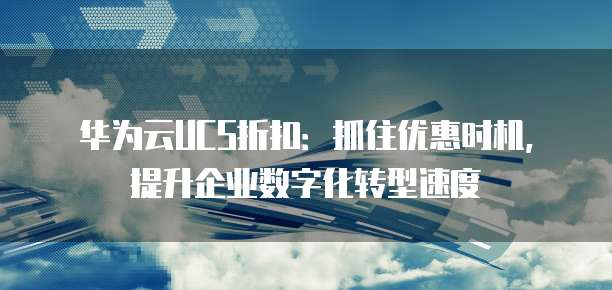 华为云UCS折扣:抓住优惠时机,提升企业数字化转型速度