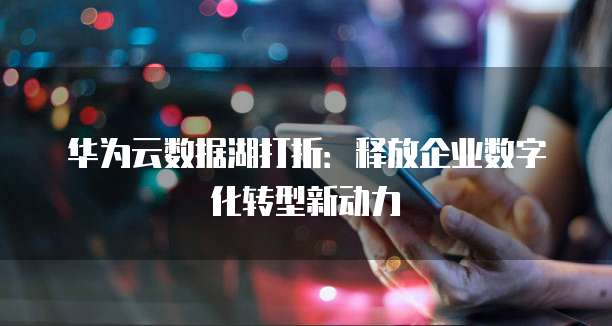 华为云数据湖打折:释放企业数字化转型新动力