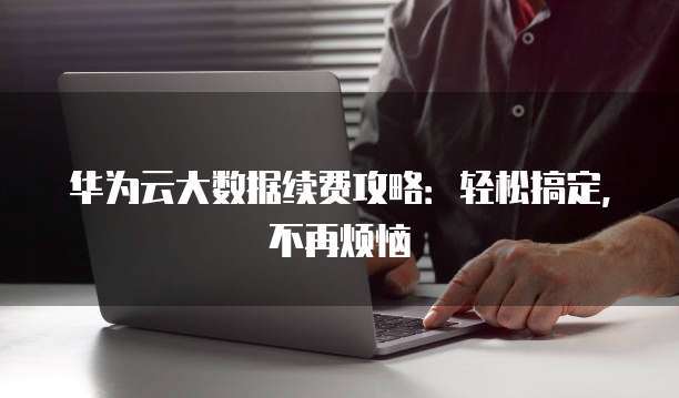 华为云大数据续费攻略:轻松搞定,不再烦恼