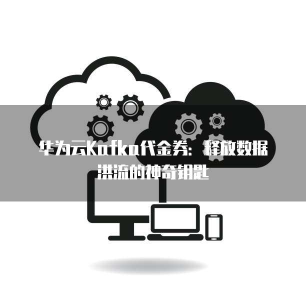 华为云Kafka代金券:释放数据洪流的神奇钥匙