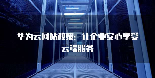 华为云网站政策:让企业安心享受云端服务