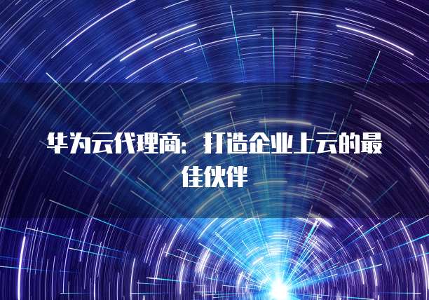 华为云代理商:打造企业上云的最佳伙伴