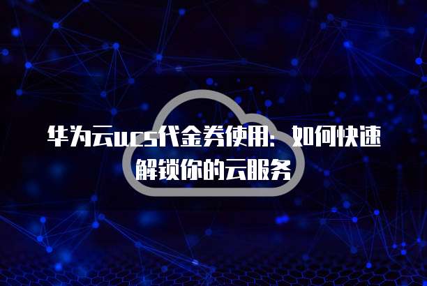 华为云ucs代金券使用:如何快速解锁你的云服务