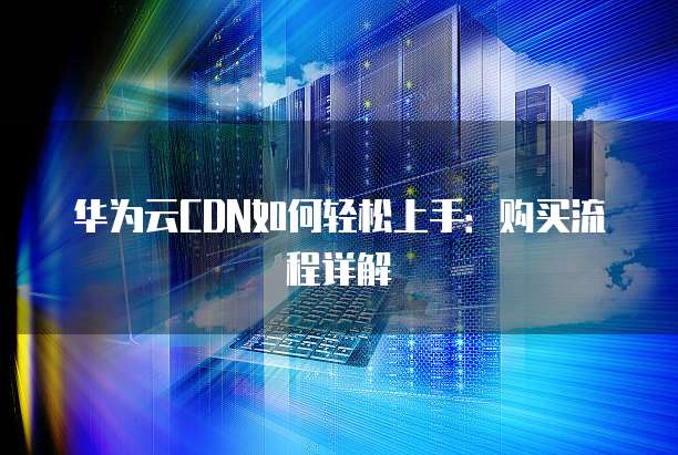 华为云CDN如何轻松上手:购买流程详解