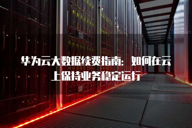 华为云大数据续费指南:如何在云上保持业务稳定运行