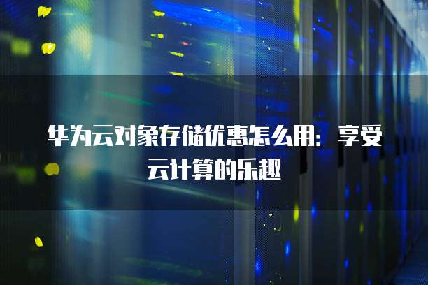 华为云对象存储优惠怎么用：享受云计算的乐趣