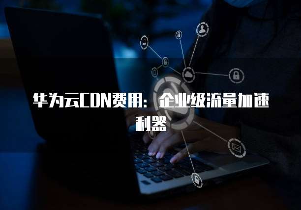 华为云CDN费用:企业级流量加速利器