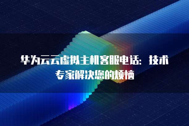 华为云云虚拟主机客服电话：技术专家解决您的烦恼