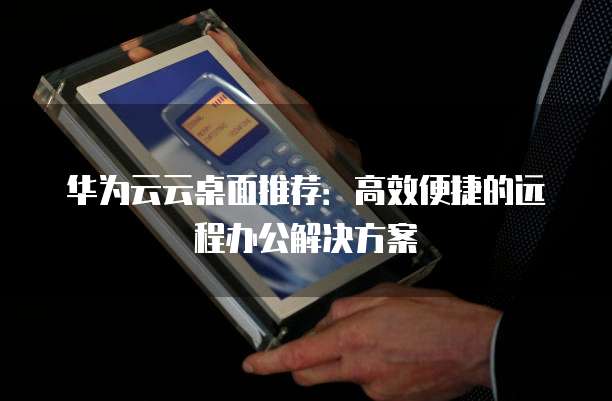 华为云云桌面推荐:高效便捷的远程办公解决方案
