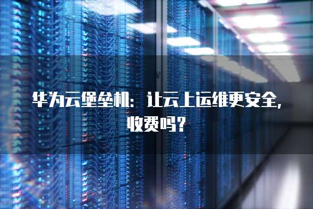华为云堡垒机:让云上运维更安全,收费吗?