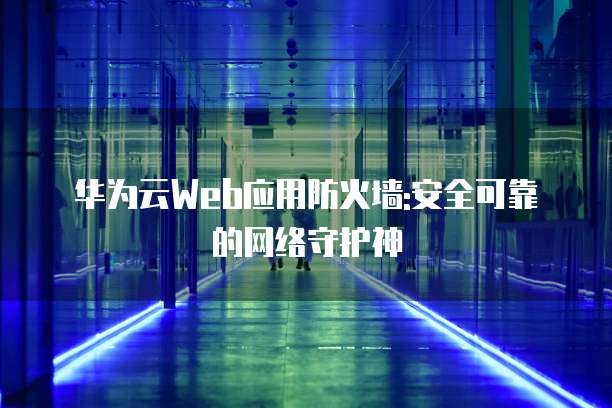 华为云Web应用防火墙:安全可靠的网络守护神