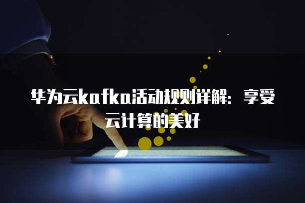 华为云kafka活动规则详解:享受云计算的美好