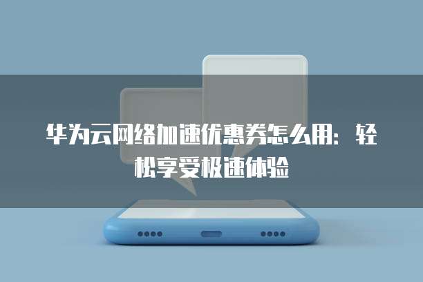 华为云网络加速优惠券怎么用:轻松享受极速体验