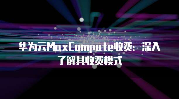 华为云MaxCompute收费:深入了解其收费模式