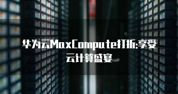 华为云MaxCompute打折:享受云计算盛宴