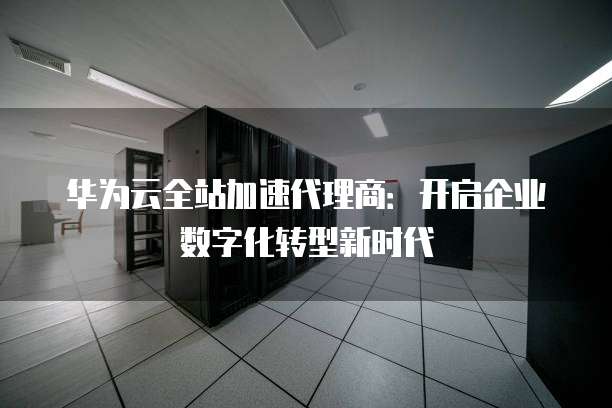 华为云全站加速代理商:开启企业数字化转型新时代