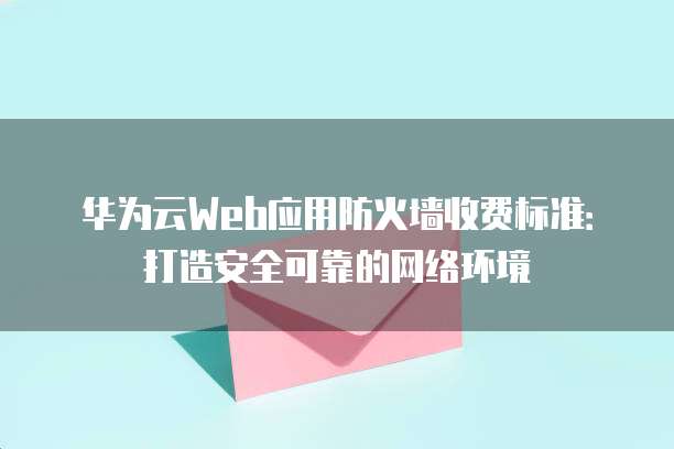 华为云Web应用防火墙收费标准:打造安全可靠的网络环境