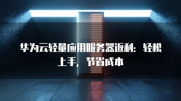 华为云轻量应用服务器返利:轻松上手,节省成本