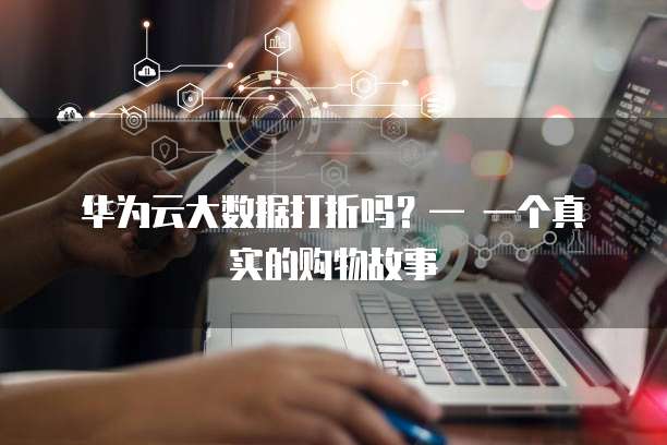 华为云大数据打折吗？&mdash; 一个真实的购物故事