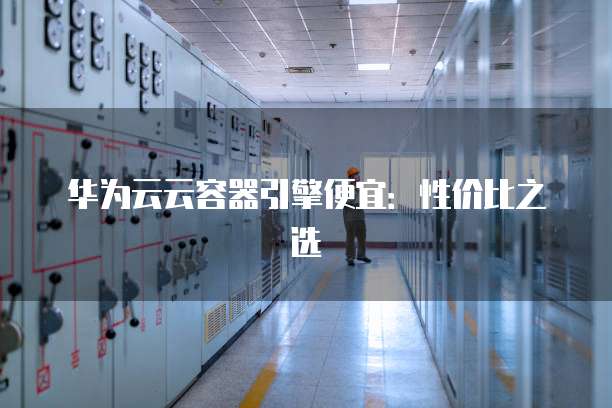 华为云云容器引擎便宜:性价比之选