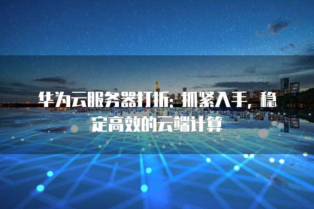 华为云服务器打折: 抓紧入手, 稳定高效的云端计算